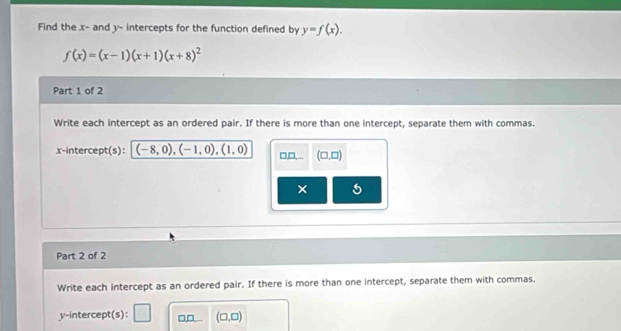 Find the x - and y - intercepts for the function defined by y=f(x).
f(x)=(x-1)(x+1)(x+8)^2
Part 1 of 2 
Write each intercept as an ordered pair. If there is more than one intercept, separate them with commas. 
x-intercept(s): (-8,0),(-1,0), (1,0) □,□, (□ ,□ )
× 5 
Part 2 of 2 
Write each intercept as an ordered pair. If there is more than one intercept, separate them with commas. 
y-intercept(s): = □ (□ ,□ )