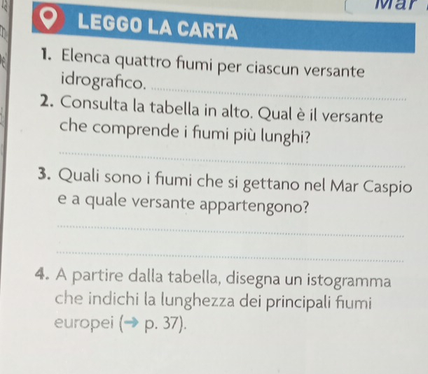 Mar 
LEGGO LA CARTA 
1. Elenca quattro fumi per ciascun versante 
idrografico. 
_ 
2. Consulta la tabella in alto. Qual è il versante 
_ 
che comprende i fumi più lunghi? 
3. Quali sono i fumi che si gettano nel Mar Caspio 
e a quale versante appartengono? 
_ 
_ 
4. A partire dalla tabella, disegna un istogramma 
che indichi la lunghezza dei principali fumi 
europei (to p.37).