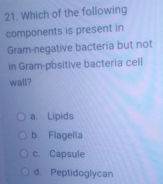 Which of the following
components is present in
Gram-negative bacteria but not
in Gram-positive bacteria cell
wall?
a、 Lipids
b. Flagella
c. Capsule
d. Peptidoglycan