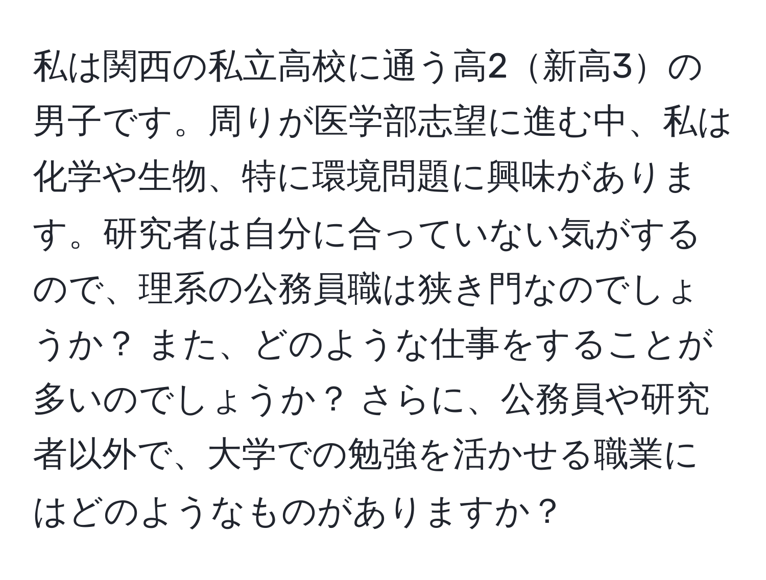 私は関西の私立高校に通う高2新高3の男子です。周りが医学部志望に進む中、私は化学や生物、特に環境問題に興味があります。研究者は自分に合っていない気がするので、理系の公務員職は狭き門なのでしょうか？ また、どのような仕事をすることが多いのでしょうか？ さらに、公務員や研究者以外で、大学での勉強を活かせる職業にはどのようなものがありますか？