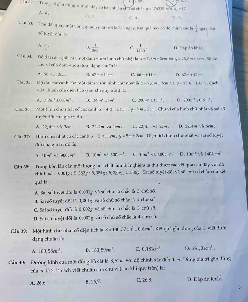 3.2,577 .
Cầu 32: Trong số gần đúng a dưới đây có bao nhiêu chư số chắc a=174325 với △ _4=17
A. 6 , B.5、
C.4 . D. 3 .
Câu 33: Trái đất quay một vòng quanh mặt trời là 365 ngày. Kết quả này có độ chính xác là  1/4  ngày. Sai
số tuyệt đối là:
A.  1/4 .
C.
B.  1/365 .  1/1460 . D. Đáp án khác,
Câu 34: Độ dài các cạnh của một đám vườn hình chữ nhật là x=7, 8m± 2cm và y=25,6m± 4cm. Số đo
chu vi của đám vườn dưới dạng chuẩn là:
A. 66m± 12cm. B. 67m± 11cm. C. 66m +11c m . D. 67m± 12cm.
Câu 35: Độ dài các cạnh của một đám vườn hình chữ nhật là x=7,8m± 2cm và y=25,6m± 4cm. Cách
viết chuẩn của diện tích (sau khi quy tròn) là:
A. 199m^2± 0,8m^2. B. 199m^2± 1m^2. C. 200m^2± 1cm^2. D. 200m^2± 0,9m^2.
Câu 36: Một hình chữ nhật cố các cạnh: x=4,2m± 1cm,y=7m± 2cm. Chu vi của hình chữ nhật và sai số
tuyệt đối của giá trị đó.
A. 22,4m và 3cm. B. 22,4m và 1cm C. 22,4m và 2cm. D. 22,4m và 6cm.
Câu 37: Hình chữ nhật có các cạnh: x=2m± 1cm,y=5m± 2cm Diện tích hình chữ nhật và sai số tuyệt
đối của giá trị đó là:
A. 10m^2 và 900cm^2. B. 10m^2 và 500cm^2. C. 10m^2 và 400cm^2. D. 10m^2 và 1404cm^2.
Câu 38: Trong bốn lần cân một lượng hóa chất làm thí nghiệm ta thu được các kết quả sau đây với độ
chính xác 0,001g : 5,382g ; 5,384g ; 5,385g ; 5,386g. Sai số tuyệt đối và số chữ số chắc của kết
quả là:
A. Sai số tuyệt đối là 0,001g và số chữ số chắc là 3 chữ số.
B. Sai số tuyệt đối là 0,001g và số chữ số chắc là 4 chữ số.
C. Sai số tuyệt đối là 0,002g và số chữ số chắc là 3 chữ số.
D. Sai số tuyệt đối là 0,002g và số chữ số chắc là 4 chữ số.
Câu 39: Một hình chữ nhật cố diện tích là S=180,57cm^2± 0,6cm^2. Kết quả gần đúng của S viết dưới
dạng chuẩn là:
A. 180,58cm^2. B. 180,59cm^2. C. 0,181cm^2. D. 181,01cm^2.
Câu 40: Đường kính của một đồng hồ cát là 8,52m với độ chính xác đến 1cm . Dùng giá trị gần đúng
của π là 3,14 cách viết chuẩn của chu vi (sau khi quy tròn) là:
A. 26,6. B. 26,7. C. 26,8. D. Đáp án khác.
5