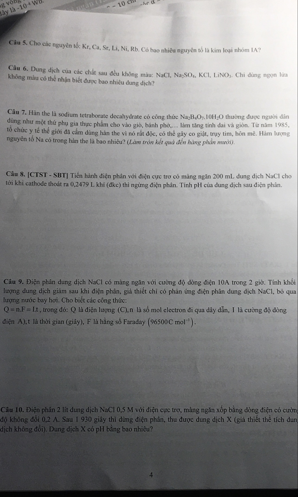 vòng 1a-10^(-4overline 4) − 10 ch
lây
Câu 5. Cho các nguyên tố: Kr, Ca, Sr, Li, Ni, Rb. Có bao nhiêu nguyên tố là kim loại nhóm IA?
Câu 6. Dung dịch của các chất sau đều không màu: NaCl,Na_2SO_4,KCl,LiNO 3. Chi dùng ngọn lửa
không màu có thể nhận biết được bao nhiêu dung dịch?
Câu 7. Hàn the là sodium tetraborate decahydrate có công thức Na_2B_4O_7 10H₂O thường được người dân
dùng như một thứ phụ gia thực phẩm cho vào giò, bánh phở,... làm tăng tính dai và giòn. Từ năm 1985,
tổ chức y tế thế giới đã cấm dùng hàn the vì nó rất độc, có thể gây co giật, trụy tim, hôn mê. Hàm lượng
nguyên tố Na có trong hàn the là bao nhiêu? (Làm tròn kết quả đến hàng phần mười).
Câu 8. [CTST - SBT] Tiến hành điện phân với điện cực trơ có màng ngăn 200 mL dung dịch NaCl cho
tới khi cathode thoát ra 0,2479 L khí (đkc) thì ngừng điện phân. Tính pH của dung dịch sau điện phân.
Câu 9. Điện phân dung dịch NaCl có màng ngăn với cường độ dòng điện 10A trong 2 giờ. Tính khối
lượng dung dịch giảm sau khi điện phân, giả thiết chỉ có phản ứng điện phân dung dịch NaCl, bỏ qua
lượng nước bay hơi. Cho biết các công thức:
Q=n.F=I.t , trong đó: Q là điện lượng (C),n là số mol electron đi qua dây dẫn, I là cường độ dòng
điện A), t là thời gian (giây), F là hằng số Faraday (96500C mol⁻').
Câu 10. Điện phân 2 lít dung dịch NaCl 0,5 M với điện cực trơ, màng ngăn xốp bằng dòng điện có cườn
độ không đổi 0,2 A. Sau 1 930 giây thì dừng điện phân, thu được dung dịch X (giả thiết thể tích dun
dịch không đổi). Dung dịch X có pH bằng bao nhiêu?
4