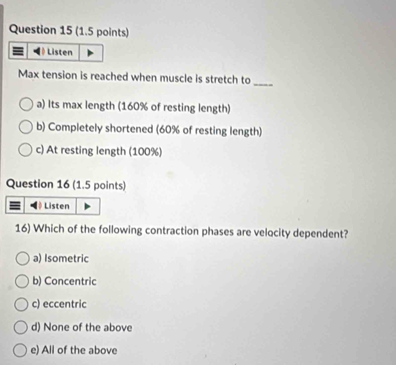 Listen
Max tension is reached when muscle is stretch to_
a) Its max length (160% of resting length)
b) Completely shortened (60% of resting length)
c) At resting length (100%)
Question 16 (1.5 points)
Listen
16) Which of the following contraction phases are velocity dependent?
a) Isometric
b) Concentric
c) eccentric
d) None of the above
e) All of the above