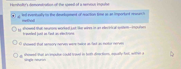 Hemholtz's demonstration of the speed of a nervous impulse
a) led eventually to the development of reaction time as an important research
method
b) showed that neurons worked just like wires in an electrical system—impulses
traveled just as fast as electrons
C) showed that sensory nerves were twice as fast as motor nerves
d) showed that an impulse could travel in both directions, equally fast, within a
single neuron