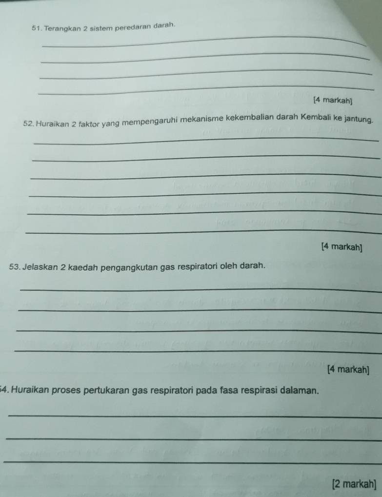 Terangkan 2 sistem peredaran darah. 
_ 
_ 
_ 
[4 markah] 
52. Huraikan 2 faktor yang mempengaruhi mekanisme kekembalian darah Kembali ke jantung. 
_ 
_ 
_ 
_ 
_ 
_ 
[4 markah] 
53. Jelaskan 2 kaedah pengangkutan gas respiratori oleh darah. 
_ 
_ 
_ 
_ 
[4 markah] 
54. Huraikan proses pertukaran gas respiratori pada fasa respirasi dalaman. 
_ 
_ 
_ 
[2 markah]