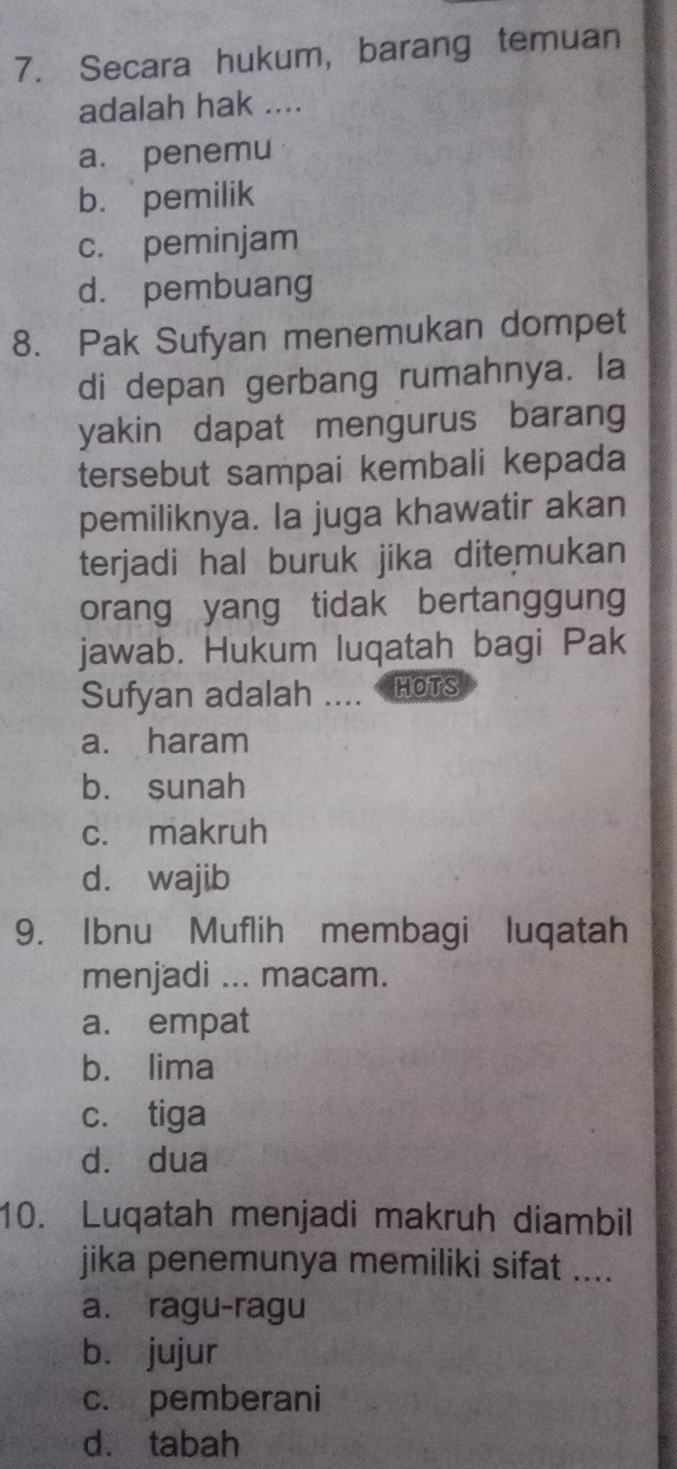 Secara hukum, barang temuan
adalah hak ....
a. penemu
b. pemilik
c. peminjam
d. pembuang
8. Pak Sufyan menemukan dompet
di depan gerbang rumahnya. la
yakin dapat mengurus barang
tersebut sampai kembali kepada
pemiliknya. la juga khawatir akan
terjadi hal buruk jika ditemukan 
orang yang tidak bertanggung
jawab. Hukum luqatah bagi Pak
Sufyan adalah .... HOTS
a. haram
b. sunah
c. makruh
d. wajib
9. Ibnu Muflih membagi luqatah
menjadi ... macam.
a. empat
b. lima
c. tiga
d. dua
10. Luqatah menjadi makruh diambil
jika penemunya memiliki sifat ....
a. ragu-ragu
bù jujur
c. pemberani
dà tabah