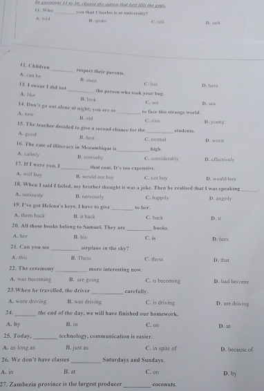 In questions 11 to 38, choose the uption that best fills the gaps
E L. Whoe_ you that Charles is at university?
A. tu( B. spoke C ull D. said
F 2. Children _respect their parents.
A. can he B. must
C. hes D. have
13. I swear I dif not _the persow who took your bag.
A. like B. look
C. see D. sea
14. Bon't go out alone at might; you are so
A. new B. old _to face this strange world. C. nice
15. The teacher decided to give a second chance for the _students. D. young
A. good B. best
C. normal
16. The rate of illiteracy in Mozambique is _migh. D. worst
A. calmly B. normally C. considerably D. effectively
17. If I were you. I _that coat. It's too expensive.
A. will buy B. would not buy C. not buy D. would bay
_
18. When I said I failed, my brother thought it was a joke. Then he realised that I was speaking .
A. scriously B. nervously C. happily D. angrily
_
19. I've got Helena's keys. I have to give to her.
A. them back B. it hack C. back D. it
_
20. Alf these books belong to Samuel. They are hooks.
A. her B. his C. is D. hers
21. Can you see _airplane in the sky? C. those D. that
A. this B. These
22. The ceremony _more interesting now.
A. was becoming B. are going C. is becoming D. had become
23. When he travelled, the driver _carefully. D. are driving
A. were driving B. was driving C. is driving
24. _the end of the day, we will have finished our homework.
A. by B. in C. on D. al
25. Today, _technology, communication is easier.
A. as long as B. just as C. in spite of D. because of
26. We don't have classes _Saturdays and Sundays.
A. in B. at C. on D. by
27. Zambezia province is the largest producer _coconuts.