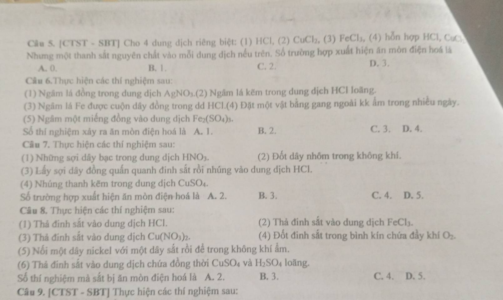 [CTST - SBT] Cho 4 dung dịch riêng biệt: (1) HCl, (2) CuCl_2 , (3) Fe CI_3 , (4) hỗn hợp HCl, CuC
Nhưng một thanh sắt nguyên chất vào mỗi dung dịch nếu trên. Số trường hợp xuất hiện án mòn điện hoá là
A. 0. B. 1. C. 2.
D. 3.
Cầu 6.Thực hiện các thí nghiệm sau:
(1) Ngâm lá đồng trong dung dịch AgNO_3.(2) Ngâm lá kẽm trong dung dịch HCl loãng.
(3) Ngâm lá Fe được cuộn dây đồng trong dd HCl.(4) Đặt một vật bằng gang ngoài kk ẩm trong nhiều ngày.
(5) Ngâm một miếng đồng vào dung dịch Fe_2(SO_4)_3.
Số thí nghiệm xảy ra ăn mòn điện hoá là A. 1. B. 2. C. 3. D. 4.
Câu 7. Thực hiện các thí nghiệm sau:
(1) Những sợi dây bạc trong dung dịch HNO_3. (2) Đốt dây nhôm trong không khí.
(3) Lấy sợi dây đồng quấn quanh đinh sắt rồi nhúng vào dung dịch HCl.
(4) Nhúng thanh kẽm trong dung dịch CuSO_4
Số trường hợp xuất hiện ăn mòn điện hoá là A. 2. B. 3. C. 4. D. 5.
Câu 8. Thực hiện các thí nghiệm sau:
(1) Thả đinh sắt vào dung dịch HCl. (2) Thả đinh sắt vào dung dịch FeCl_3.
(3) Thả đinh sắt vào dung dịch Cu(NO_3)_2. (4) Đốt đinh sắt trong bình kín chứa đầy khí O_2.
(5) Nối một dây nickel với một dây sắt rồi để trong không khí ẩm.
(6) Thả đinh sắt vào dung dịch chứa đồng thời CuSO_4 và H_2SO_4 loãng.
Số thí nghiệm mà sắt bị ăn mòn điện hoá là A. 2. B. 3. C.4. D. 5.
Câu 9. [CTST - SBT] Thực hiện các thí nghiệm sau: