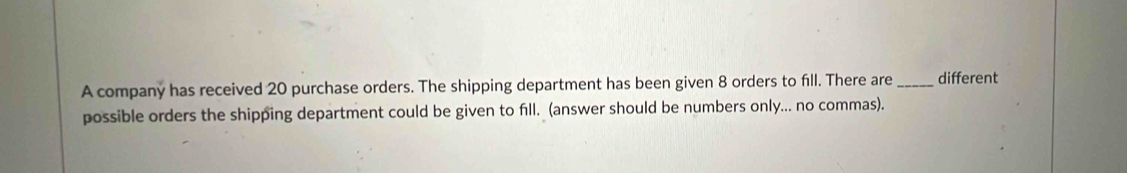 A company has received 20 purchase orders. The shipping department has been given 8 orders to fill. There are _different 
possible orders the shipping department could be given to fill. (answer should be numbers only... no commas).