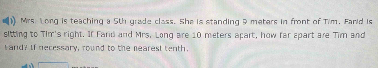 Mrs. Long is teaching a 5th grade class. She is standing 9 meters in front of Tim. Farid is 
sitting to Tim's right. If Farid and Mrs. Long are 10 meters apart, how far apart are Tim and 
Farid? If necessary, round to the nearest tenth. 
□