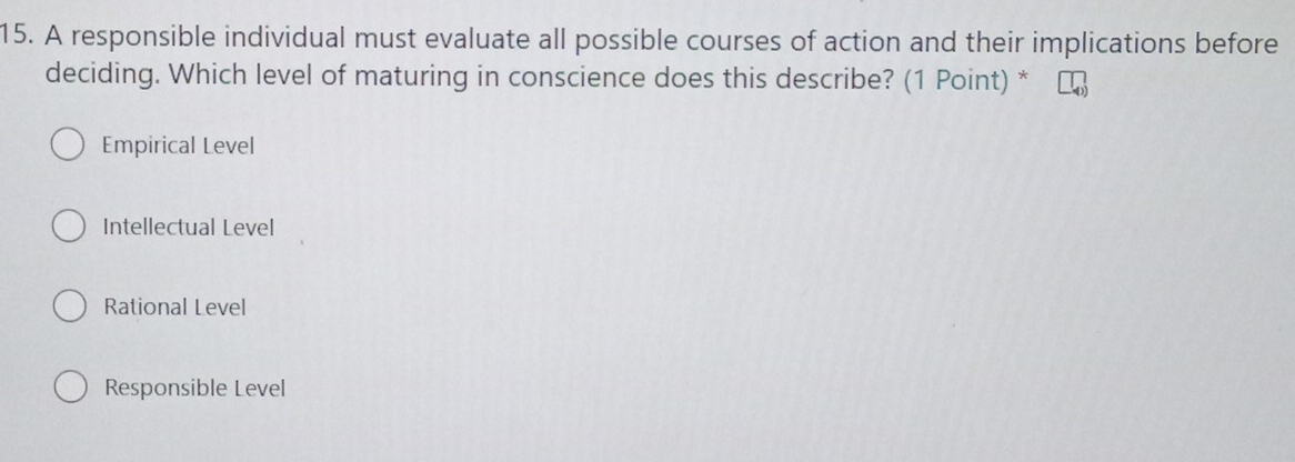 A responsible individual must evaluate all possible courses of action and their implications before
deciding. Which level of maturing in conscience does this describe? (1 Point) *
Empirical Level
Intellectual Level
Rational Level
Responsible Level