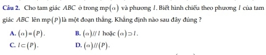 Cho tam giác ABC ở trong mp (α) và phương 1. Biết hình chiếu theo phương 1 của tam
giác ABC lên mp(P) là một đoạn thắng. Khắng định nào sau đây đúng ?
A. (alpha )=(P). B. (alpha )//lhox(alpha )=l.
C. l⊂ (P). D. (a)//(P).