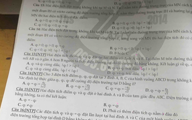 C q_1<0;q_2<0;q_1=q_2
D. q_1<0;q_1>0;lg _11=lg _31
Câu 13: Hai điện tích đặt trong không khí tai M và N. Tai I năm tiên đường trung trực của MN cách 5
một đoạn IH có vécto cường độ điện trường tổng hợp Z, năm theo đường trung trực IH và hướng lại g
MN thì hai điện tích đó có đặc điểm:
A. q_1>0;q_2>0;q_1=q_2
C. q_1<0;q_2<0;q_1=q_2
B. q_1>0;q_2<0;lg _3I=lg _2I
D. q_1<0;q_2>0;lg _11=lg _21
Câu 14: Hai điện tích đặt trong không khí tại M và N. Tại l nằm tiên đường trung trực của MN cách N
một đoạn IH có vécto cường độ điện trường tổng hợp vector E_1
điểm: song song với MN thì hai điện tích đó có ở
A. q_1>0;q_2>0;q_1=q
B. q_1>0;q_2<0;lg _31=lg _31
C. q_1<0;q_2>0;lg _11=lg _21 D. B hoặc C
Câu 13:[NTP] Hai điện tích điểm qì và q; đặt tại hai điểm cổ định A và B. Tại điểm M trên đường thấ
nổi AB và ở gần A hơn B người ta thấy điện trường tại đó có cường độ bằng không. Kết luận gì về qi, ở
A. qī và q: cùng dấu, |q_11>lg _21 B, qí và q: trái dấu, lg _11>lg _21
C. qi và q: cùng dấu, |q_1| D. qī và q: trái dấu, |q_1|
Câu 14:[NTP] Cho 3 điện tích điểm q1, q, q đặt tại 3 đinh A, B, C của hình vuông ABCD trong không k
Xác định hệ thức giữa qı, q, q1 để cường độ điện trường tại D bằng 0?
A. q_1=q_3=frac q_22sqrt(2) B. q_1=q_3=frac -q_22sqrt(2) C. q_1=q_3=frac -q_2sqrt(2) D. q_1=q_3=frac q_2sqrt(2)
Câu 15:[NTP] Hai điện tích điểm q1 và q2 đặt ở hai đinh A và B của tam giác đều ABC. Điện trường ở
bằng không, ta có thể kết luận:
A. q_1=-q_2
B.
C. q_1!= q_2 q_1=q_2
D. Phải có thêm điện tích q3 nằm ở đâu đó
Câu 16:[NTP] Các điện tích qi và q_2=q_1 đặt lần lượt tại hai đinh A và C của một hình vư
điện trường tổng hợp tại đinh D bằng khế