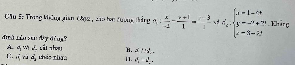 Trong không gian Oxyz , cho hai đường thẳng d_1: x/-2 = (y+1)/1 = (z-3)/1  và d_2:beginarrayl x=1-4t y=-2+2t z=3+2tendarray.. Khẳng
định nào sau đây đúng?
A. d_1 và d_2 cắt nhau B. d_1parallel d_2.
C. d_1 và d_2 chéo nhau D. d_1equiv d_2.