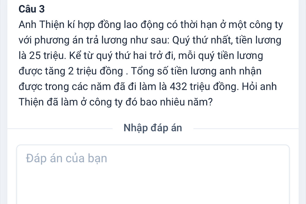 Anh Thiện kí hợp đồng lao động có thời hạn ở một công ty 
với phương án trả lương như sau: Quý thứ nhất, tiền lương 
là 25 triệu. Kể từ quý thứ hai trở đi, mỗi quý tiền lương 
được tăng 2 triệu đồng . Tổng số tiền lương anh nhận 
được trong các năm đã đi làm là 432 triệu đồng. Hỏi anh 
Thiện đã làm ở công ty đó bao nhiêu năm? 
Nhập đáp án 
Đáp án của bạn