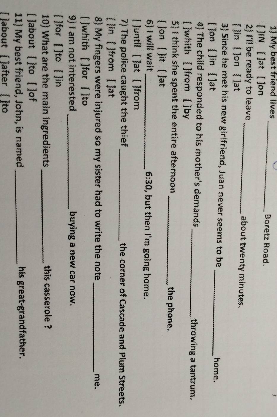 My best friend lives _Boretz Road. 
[ ]IN [ ]at [ ]on 
2) I'll be ready to leave _about twenty minutes. 
[ ]in [ ]on [ ]at 
3) Since he met his new girlfriend, Juan never seems to be _home. 
]on ( ]in [ ]at 
4) The child responded to his mother's demands _throwing a tantrum. 
[ ]whith [ ]from [ ]by 
5) 1 think she spent the entire afternoon _the phone. 
 on ( )it ( ]at 
6) I will wait _ 6:30 , but then I'm going home. 
[ until [ ]at  ]from 
7) The police caught the thief _the corner of Cascade and Plum Streets. 
 in [ ]from [ ]at 
8) My fingers were injured so my sister had to write the note _me. 
 whith  ]for [ ]to 
9) I am not interested _buying a new car now. 
[ ]for [ ]to [ ]in 
10) What are the main ingredients _this casserole ? 
 ]about  ]to [ ]of 
11) My best friend, John, is named _his great-grandfather. 
[ about [ ]after [ ]to