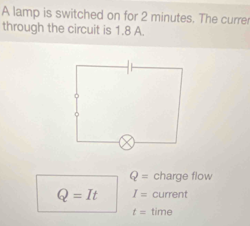 A lamp is switched on for 2 minutes. The currer 
through the circuit is 1.8 A.
Q= charge flow
Q=It I= current
t= time