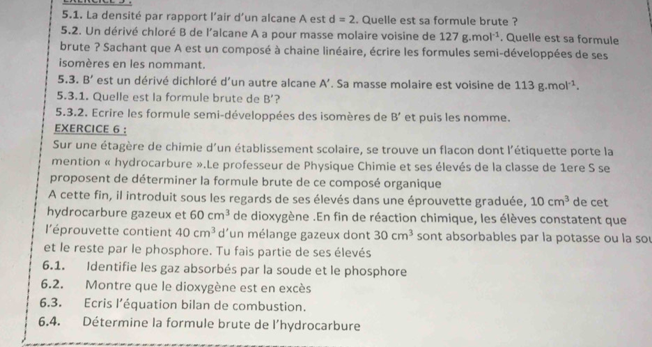 La densité par rapport l'air d’un alcane A est d=2. Quelle est sa formule brute ?
5.2. Un dérivé chloré B de l'alcane A a pour masse molaire voisine de 127g.mol^(-1). Quelle est sa formule
brute ? Sachant que A est un composé à chaine linéaire, écrire les formules semi-développées de ses
isomères en les nommant.
5.3. B' est un dérivé dichloré d'un autre alcane A'. Sa masse molaire est voisine de 113g.mol^(-1).
5.3.1. Quelle est la formule brute de B' ?
5.3.2. Ecrire les formule semi-développées des isomères de B' et puis les nomme.
EXERCICE 6 :
Sur une étagère de chimie d’un établissement scolaire, se trouve un flacon dont l'étiquette porte la
mention « hydrocarbure ».Le professeur de Physique Chimie et ses élevés de la classe de 1ere S se
proposent de déterminer la formule brute de ce composé organique
A cette fin, il introduit sous les regards de ses élevés dans une éprouvette graduée, 10cm^3 de cet
hydrocarbure gazeux et 60cm^3 de dioxygène .En fin de réaction chimique, les élèves constatent que
l'éprouvette contient 40cm^3 d'un mélange gazeux dont 30cm^3 sont absorbables par la potasse ou la so
et le reste par le phosphore. Tu fais partie de ses élevés
6.1. Identifie les gaz absorbés par la soude et le phosphore
6.2. Montre que le dioxygène est en excès
6.3. Ecris l’équation bilan de combustion.
6.4. Détermine la formule brute de l'hydrocarbure