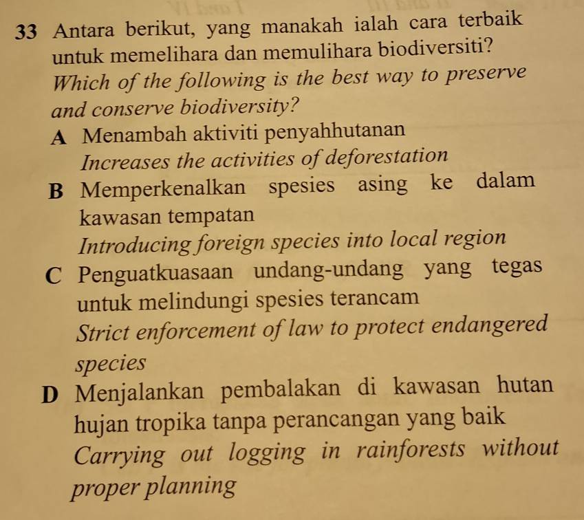 Antara berikut, yang manakah ialah cara terbaik
untuk memelihara dan memulihara biodiversiti?
Which of the following is the best way to preserve
and conserve biodiversity?
A Menambah aktiviti penyahhutanan
Increases the activities of deforestation
B Memperkenalkan spesies asing ke dalam
kawasan tempatan
Introducing foreign species into local region
C Penguatkuasaan undang-undang yang tegas
untuk melindungi spesies terancam
Strict enforcement of law to protect endangered
species
D Menjalankan pembalakan di kawasan hutan
hujan tropika tanpa perancangan yang baik
Carrying out logging in rainforests without
proper planning