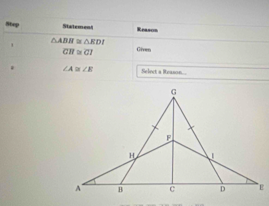 Step Statement Reason 
1 △ ABH≌ △ EDI
overline GH≌ overline GI Given 
2 ∠ A≌ ∠ E Select a Reason...