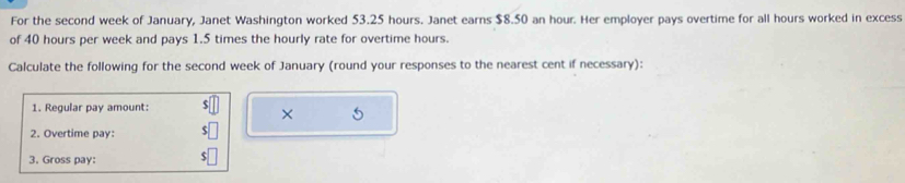 For the second week of January, Janet Washington worked 53.25 hours. Janet earns $8.50 an hour. Her employer pays overtime for all hours worked in excess 
of 40 hours per week and pays 1.5 times the hourly rate for overtime hours. 
Calculate the following for the second week of January (round your responses to the nearest cent if necessary): 
1. Regular pay amount: 
× 
2. Overtime pay: 
3. Gross pay: