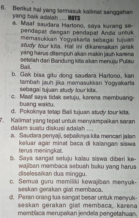 Berikut hal yang termasuk kalimat sanggahan
yang baik adalah .... HOTS
a. Maaf saudara Hartono, saya kurang se-
pendapat dengan pendapat Anda untuk
memasukkan Yogyakarta sebagai tujuan
study tour kita. Hal ini dikarenakan jarak
yang harus ditempuh akan makin jauh karena
setelah dari Bandung kita akan menuju Pulau
Bali.
b. Gak bisa gitu dong saudara Hartono, kan
tambah jauh jika memasukkan Yogyakarta
sebagai tujuan study tour kita.
c. Maaf saya tidak setuju, karena membuang-
buang waktu.
d. Pokoknya tetap Bali tujuan study tour kita.
7. Kalimat yang tepat untuk menyampaikan saran
dalam suatu diskusi adalah ....
a. Saudara penyaji, sebaiknya kita mencari jalan
keluar agar minat baca di kalangan siswa
terus meningkat.
b. Saya sangat setuju kalau siswa diberi ke-
wajiban membaca sebuah buku yang harus
diselesaikan dua minggu.
c. Semua guru memiliki kewajiban menyuk-
seskan gerakan giat membaca.
d. Peran orang tua sangat besar untuk menyuk-
seskan gerakan giat membaca, karena
membaca merupakan jendela pengetahuan.