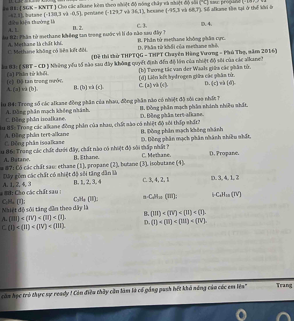 Các ankane không đ
*u 81:  SGK - KNTT  Cho các alkane kèm theo nhiệt độ nóng chảy và nhiệt độ sôi (^circ C) sau: propané (-187,7 và
-42,1), butane (-138,3 và -0,5), pentane (-129,7 và 36,1) , hexane (-95,3 và 68,7). Số alkane tồn tại ở thể khí ở
điều kiện thường là D. 4.
A. 1. B. 2.
C. 3.
âu 82: Phân tử methane không tan trong nước vì lí do nào sau đây ?
A. Methane là chất khí. B. Phân tử methane không phân cực.
C. Methane không có liên kết đôi. D. Phân tử khối của methane nhỏ.
(Đề thi thừ THPTQG - THPT Chuyên Hùng Vương - Phú Thọ, năm 2016)
ầu 83:  SBT - CD  Những yếu tố nào sau đây không quyết định đến độ lớn của nhiệt độ sôi của các alkane?
(a) Phân tử khối. (b) Tương tác van der Waals giữa các phân tử.
(c) Độ tan trong nước. (d) Liên kết hydrogen giữa các phân tử.
A. (a) và (b). B. (b) và (c). C. (a) và (c). D. (c) và (d).
Âu 84: Trong số các alkane đồng phân của nhau, đồng phân nào có nhiệt độ sôi cao nhất ?
A. Đồng phân mạch không nhánh. B. Đồng phân mạch phân nhánh nhiều nhất.
C. Đồng phân isoalkane. D. Đồng phân tert-alkane.
u 85: Trong các alkane đồng phân của nhau, chất nào có nhiệt độ sôi thấp nhất?
A. Đồng phân tert-alkane B. Đồng phân mạch không nhánh
C. Dồng phân isoalkane D. Đồng phân mạch phân nhánh nhiều nhất.
du 86: Trong các chất dưới đây, chất nào có nhiệt độ sôi thấp nhất ?
A. Butane. B. Ethane. C. Methane. D. Propane.
u 87: Có các chất sau: ethane (1), propane (2), butane (3), isobutane (4).
Dãy gồm các chất có nhiệt độ sôi tăng dần là
A. 1, 2, 4, 3 B. 1, 2, 3, 4 C. 3, 4, 2, 1
D. 3, 4, 1, 2
u 88: Cho các chất sau :
n -C_4H_10(III);
i- C_4H_10(IV)
C_2H_6 (l);
C_3H_8(II);
Nhiệt độ sôi tăng dần theo dãy là
B. (III)
A. (III)
D. (I)
C. (I)
căn học trò thực sự ready ! Còn điều thầy cần làm là cố gắng push hết khả năng của các em lên" Trang