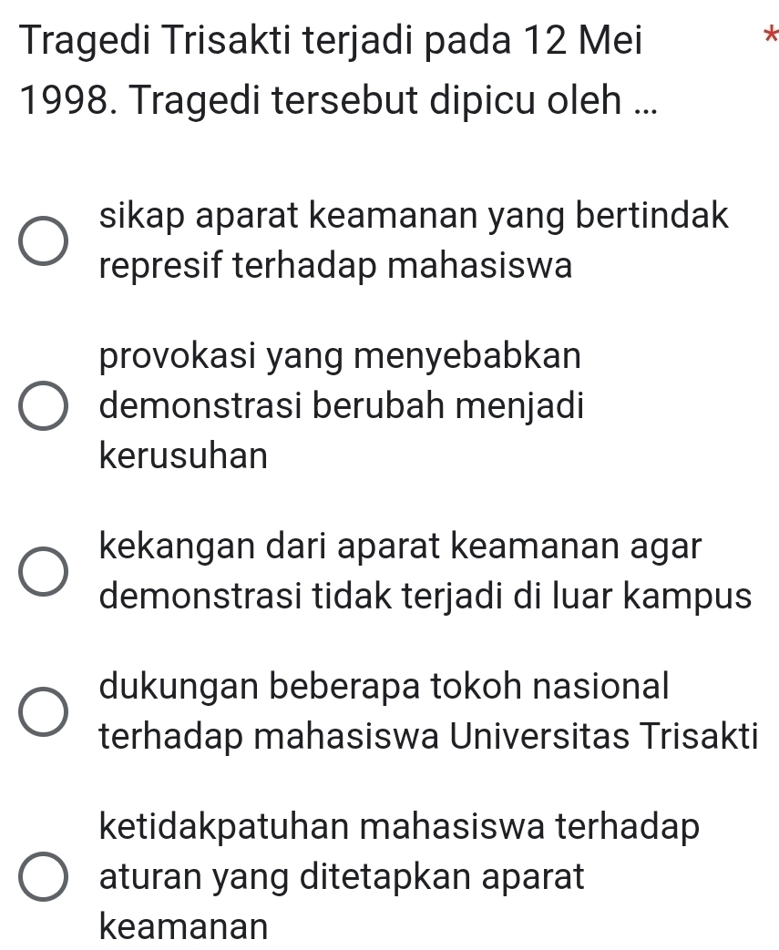 Tragedi Trisakti terjadi pada 12 Mei
*
1998. Tragedi tersebut dipicu oleh ...
sikap aparat keamanan yang bertindak
represif terhadap mahasiswa
provokasi yang menyebabkan
demonstrasi berubah menjadi
kerusuhan
kekangan dari aparat keamanan agar
demonstrasi tidak terjadi di luar kampus
dukungan beberapa tokoh nasional
terhadap mahasiswa Universitas Trisakti
ketidakpatuhan mahasiswa terhadap
aturan yang ditetapkan aparat
keamanan