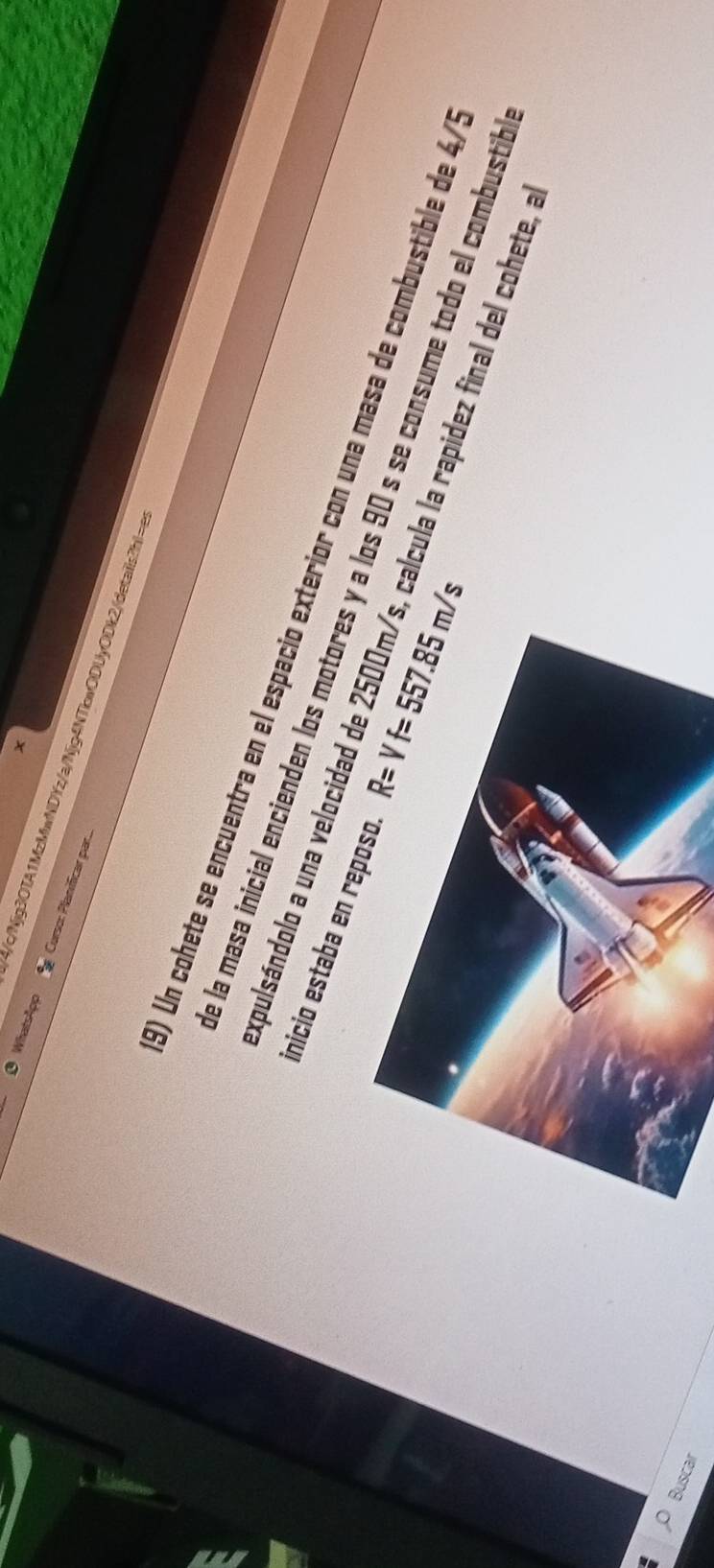Whatslpp Curso: Planificar par... 
4/c/Njg3OTA1MzMwNDYz/a/Njg4NTkwODUyODk2/details?hI=a 
1) Un cohete se encuentra en el españio exterior con una masa de combustible de 4/ 
inicio estaba en re R=Vf=557.85m/s
e la masa inicial encienden los motores y a los 90 s se consume todo el combustib 
expulsándolo a una velocidad de calcula la rapidez final del cohete, a 
Buscar