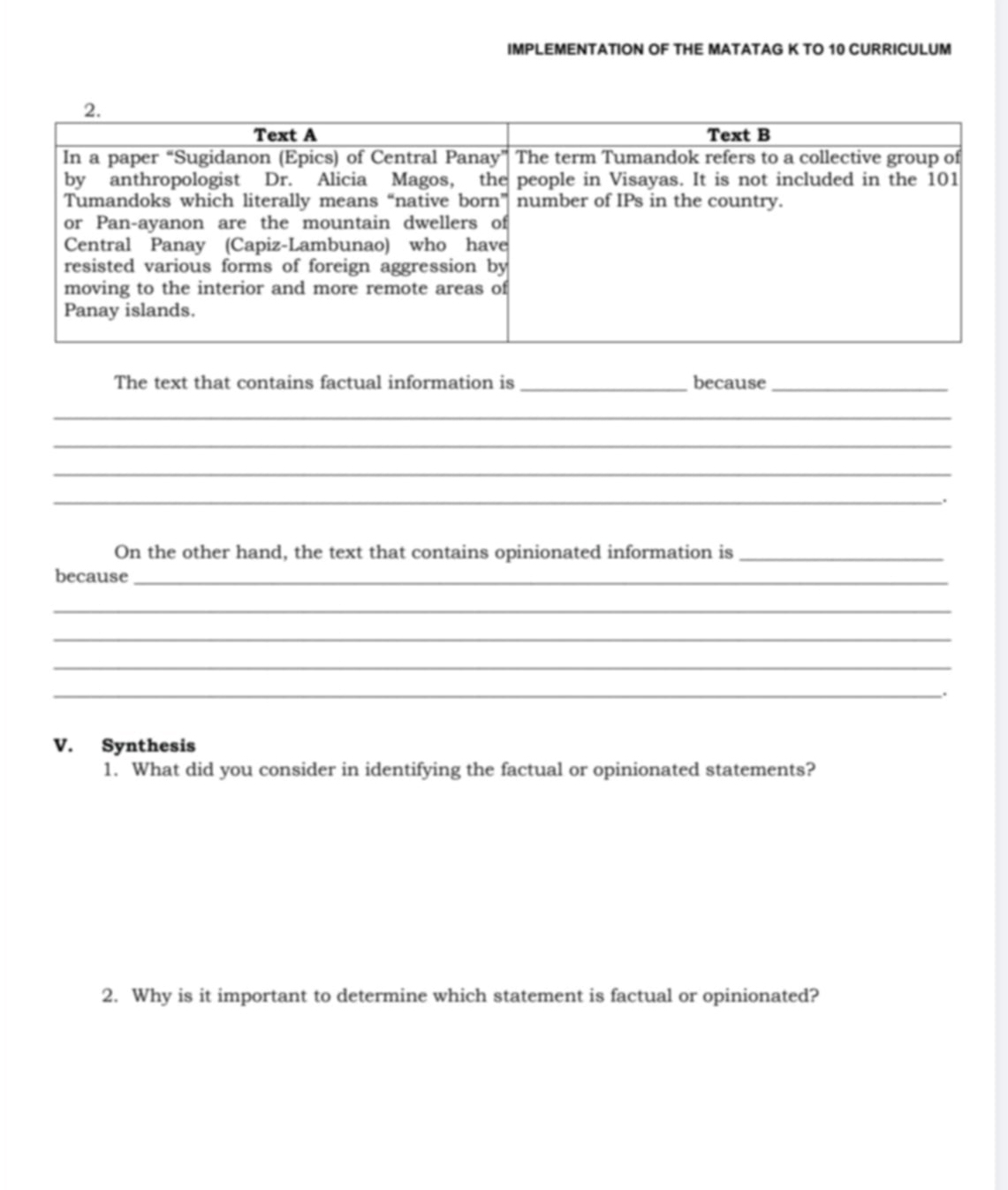 IMPLEMENTATION OF THE MATATAG K TO 10 CURRICULUM 
The text that contains factual information is _because_ 
_ 
_ 
_ 
_. 
On the other hand, the text that contains opinionated information is_ 
because_ 
_ 
_ 
_ 
_. 
V. Synthesis 
1. What did you consider in identifying the factual or opinionated statements? 
2. Why is it important to determine which statement is factual or opinionated?