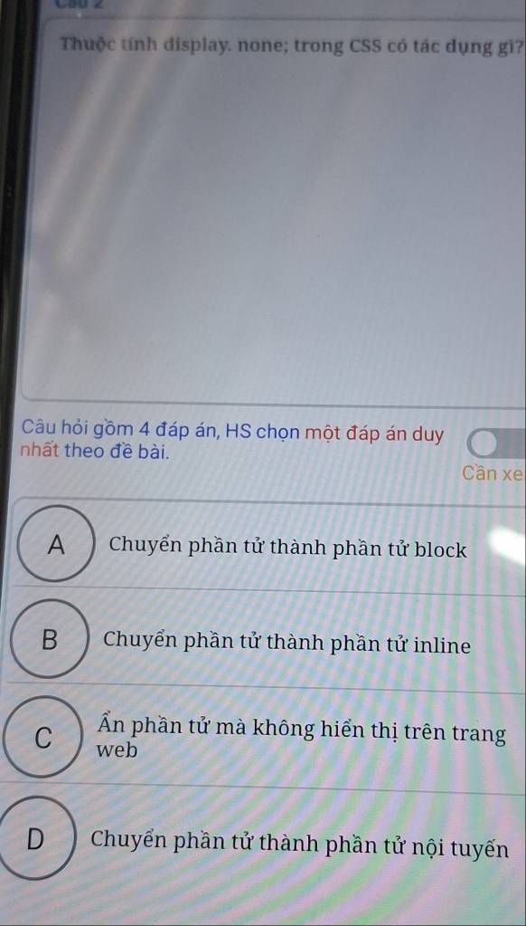 Thuộc tính display. none; trong CSS có tác dụng gì?
Câu hỏi gồm 4 đáp án, HS chọn một đáp án duy
nhất theo đề bài.
Cần xe
A Chuyển phần tử thành phần tử block
B Chuyển phần tử thành phần tử inline
Ấn phần tử mà không hiển thị trên trang
C web
D Chuyển phần tử thành phần tử nội tuyến