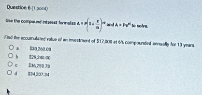 Use the compound interest formulas A=P(1+ x/n )^nd_1 and A=Pe^(rt) to solve.
Find the accumulated value of an investment of $17,000 at 6% compounded annually for 13 years.
。 $30,260.00
b $29,240.00
c $36,259.78
d $34,207.34