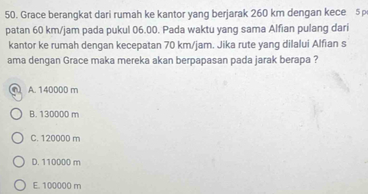 Grace berangkat dari rumah ke kantor yang berjarak 260 km dengan kece 5
patan 60 km/jam pada pukul 06.00. Pada waktu yang sama Alfian pulang dari
kantor ke rumah dengan kecepatan 70 km/jam. Jika rute yang dilalui Alfian s
ama dengan Grace maka mereka akan berpapasan pada jarak berapa ?
A. 140000 m
B. 130000 m
C. 120000 m
D. 110000 m
E. 100000 m