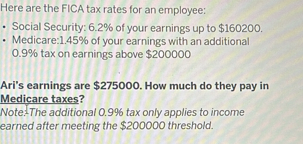 Here are the FICA tax rates for an employee: 
Social Security: 6.2% of your earnings up to $160200. 
Medicare: 1.45% of your earnings with an additional
0.9% tax on earnings above $200000
Ari's earnings are $275000. How much do they pay in 
Medicare taxes? 
Note: The additional 0.9% tax only applies to income 
earned after meeting the $200000 threshold.