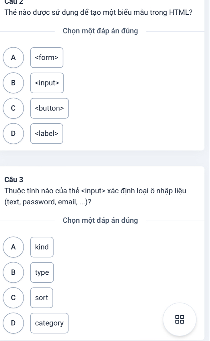 Cau 2
Thẻ nào được sử dụng để tạo một biểu mẫu trong HTML?
Chọn một đáp án đúng
A
B
C
D
Câu 3
Thuộc tính nào của thẻ xác định loại ô nhập liệu
(text, password, email, ...)?
Chọn một đáp án đúng
A kind
B type
C sort
D category
OC