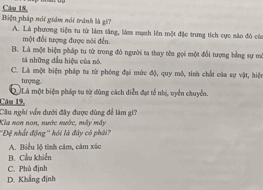 Biện pháp nói giảm nói tránh là gì?
A. Là phương tiện tu từ làm tăng, làm mạnh lên một đặc trưng tích cực nào đó của
một đối tượng được nói đến.
B. Là một biện pháp tu từ trong đó người ta thay tên gọi một đối tượng bằng sự mô
tả những đầu hiệu của nó.
C. Là một biện pháp tu từ phóng đại mức độ, quy mô, tính chất của sự vật, hiện
tượng.
Q. Là một biện pháp tu từ dùng cách diễn đạt tế nhị, uyền chuyển.
Câu 19.
Câu nghi vấn dưới đây được dùng để làm gì?
Kìa non non, nước nước, mây mây
''Đệ nhất động'' hỏi là đây có phải?
A. Biểu lộ tình cảm, cảm xúc
B. Cầu khiến
C. Phủ định
D. Khẳng định