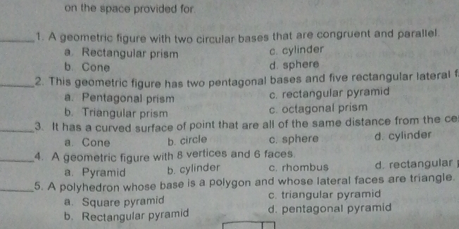 on the space provided for.
_1. A geometric figure with two circular bases that are congruent and parallel.
a Rectangular prism
c. cylinder
b. Cone d. sphere
_2. This geometric figure has two pentagonal bases and five rectangular lateral f
a. Pentagonal prism
c. rectangular pyramid
b. Triangular prism c. octagonal prism
_3. It has a curved surface of point that are all of the same distance from the ce
a. Cone b. circle c. sphere d. cylinder
_4. A geometric figure with 8 vertices and 6 faces.
a. Pyramid b. cylinder c. rhombus d. rectangular 
_5. A polyhedron whose base is a polygon and whose lateral faces are triangle.
a. Square pyramid c. triangular pyramid
b. Rectangular pyramid d. pentagonal pyramid