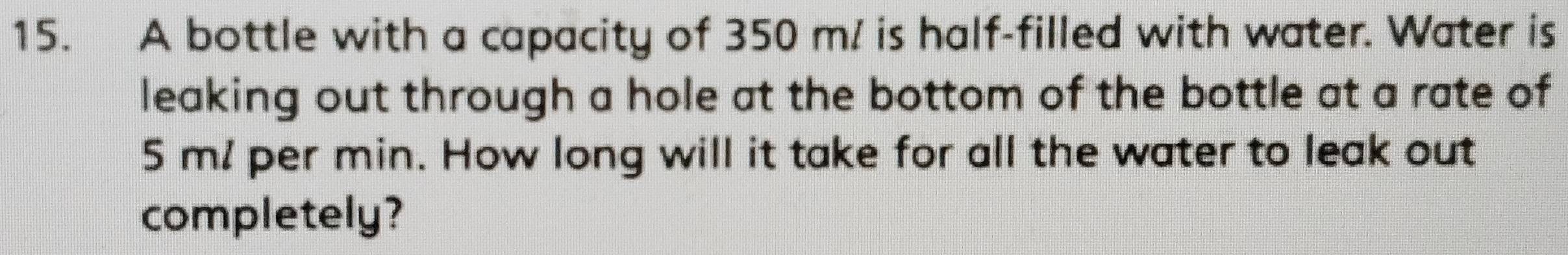 A bottle with a capacity of 350 m/ is half-filled with water. Water is 
leaking out through a hole at the bottom of the bottle at a rate of
5 m! per min. How long will it take for all the water to leak out 
completely?