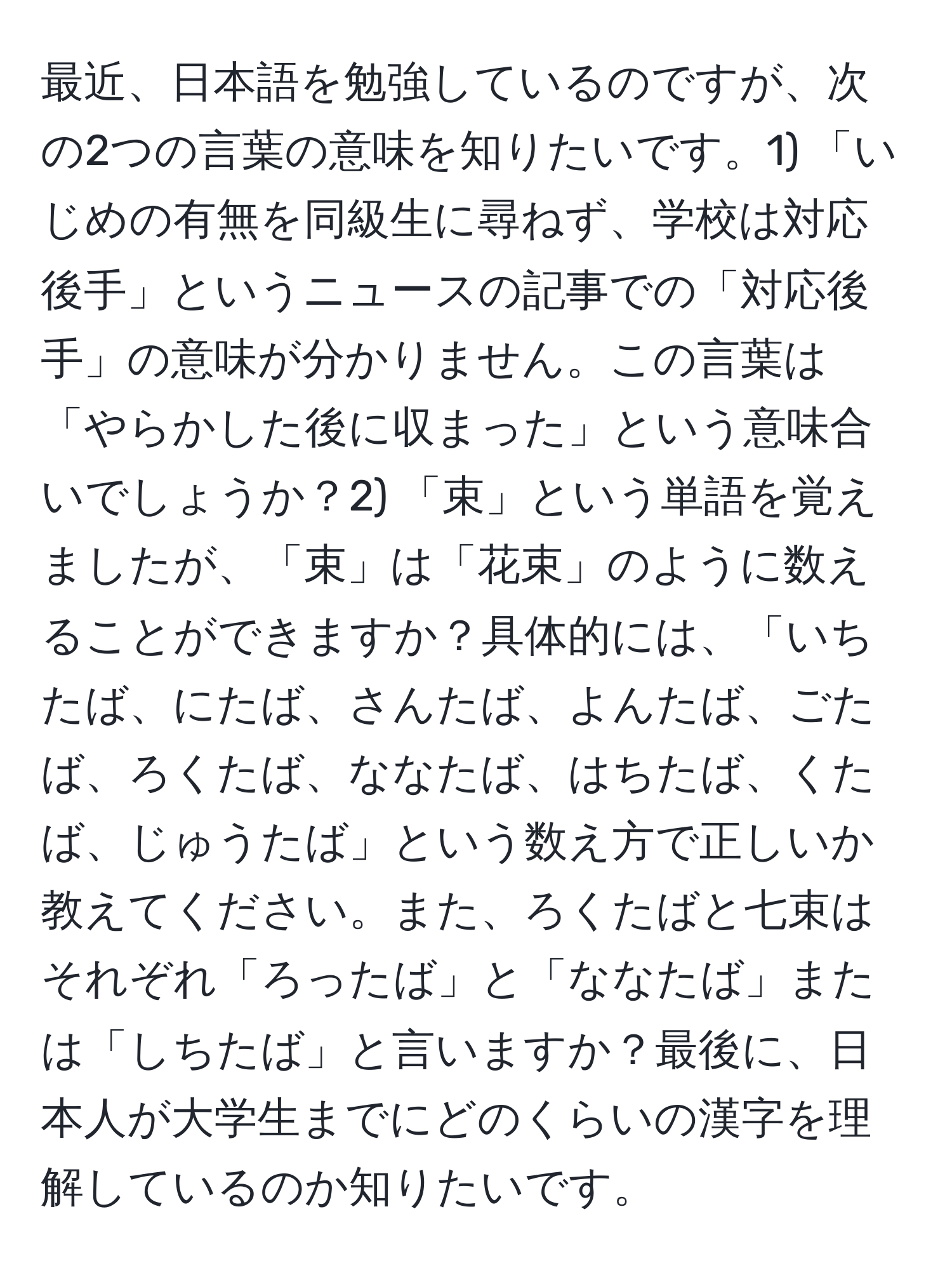 最近、日本語を勉強しているのですが、次の2つの言葉の意味を知りたいです。1) 「いじめの有無を同級生に尋ねず、学校は対応後手」というニュースの記事での「対応後手」の意味が分かりません。この言葉は「やらかした後に収まった」という意味合いでしょうか？2) 「束」という単語を覚えましたが、「束」は「花束」のように数えることができますか？具体的には、「いちたば、にたば、さんたば、よんたば、ごたば、ろくたば、ななたば、はちたば、くたば、じゅうたば」という数え方で正しいか教えてください。また、ろくたばと七束はそれぞれ「ろったば」と「ななたば」または「しちたば」と言いますか？最後に、日本人が大学生までにどのくらいの漢字を理解しているのか知りたいです。