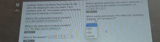 Ajoweler orders necklaces from a wobsite that as a function of the number of necklaces, n?
offers $6 shipping for any-size order. Each Which equation expresses the order's total cost, c,
necklace costs $7. The jeweler wants to know the sqrt(c(n)=7n+6) n
total cost of ordering n nocklaces COMpLETE
What is the independent (inpul) variable? Which expression means "the total cost, including
the nmber of necka e shipping, of 5 necklaces"?
What is the dependent (output) variable?
w° overline C the total cost (in dollars) × n(5)
COMPLETE c(5)
What is the domain? n=0,1,2,3,_  c(5)+6
COMPLETE