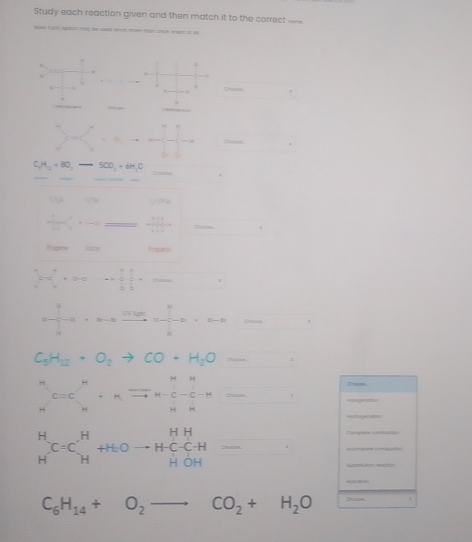 Study each reaction given and then match it to the correct rome 
Nate. Iach sption may be usied once, more than ance oneat at all 
8 
B
B-C=B Choose. □  
a

H
c=c Br _ -_  H Choose □ 
Br B
C_3H_12+8O_2to 5CO_2+6H_2O Choree 1
 1/10 + 1/1 =2
Chdione 
Propene Progianal 
frac _overline d+circ^^+frac 1^alpha alpha =0-a=frac  1/6 +frac  1 
= □ /□  
C_5H_12+O_2to CO+H_2O=. 
Chaose 
∈tlimits _N^(MC=C_N^N· _(N-N)^-)^NHC-C_(N-N)^N=·s Halogenattion 
Hyctogenation 
Complete combuation
beginarrayr H Hendarray C=Cbeginarrayr H Hendarray +HOto HC-CH=HOH Incomgiate combuation 
Submitution resation 
Rythation
C_6H_14+O_2to CO_2+H_2O chodse . :