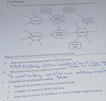 Challenge
7 Figure 17.1 is an incomplete miod map showing the causes and ofbets of globel verees
Figure 17,1: Mind map for global warming and climate change.
_
a Why would melting glaciers lead to coastal flooding?_
_
b Why might lack of rain cause more forest fires?
_
_
c Complete the mind map by adding:
more of the problems caused by climate change
a number of causes of global warming
some ways in which the problems of climate change might be solved.