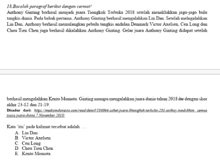 Bacalah paragraf berikut dengan cermat!
Anthony Ginting berhasil menjadi juara Tiongkok Terbuka 2018 setelah menaklukkan jago-jago bulu
tangkis dunia. Pada babak pertama, Anthony Ginting berhasil mengalahkan Lin Dan. Setelah melngalahkan
Lin Dan, Anthony berhasil memulangkan pebulu tangkis andalan Denmark Victor Axelsen, Cen Long dan
Chou Tien Chen juga berhasil dikalahkan Anthony Ginting. Gelar juara Anthony Ginting didapat setelah
berhasil mengalahkan Kento Momota. Ginting mampu mengalahkan juara dunia tahun 2018 i dengan skor
akhir 23 -12 dan 21-19.
Disadur dark: httpz://mediamdonezia.com/read/demil/186064-zabet-juara-0tiongkok-terbuka-201-anthoy-tundukkan_zemua
tuasa juara-dunia 7 November 2018/
Kata "itu” pada kalimat tersebut adalah …
A. Lin Dan
B. Victor Axelsen
C. Cen Long
D. Chou Tien Chen
E. Kento Momota