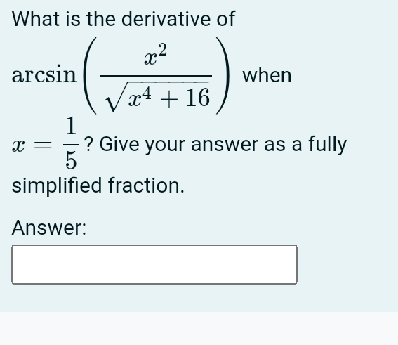 What is the derivative of
arcsin ( x^2/sqrt(x^4+16) ) when
x= 1/5  ? Give your answer as a fully 
simplified fraction. 
Answer: