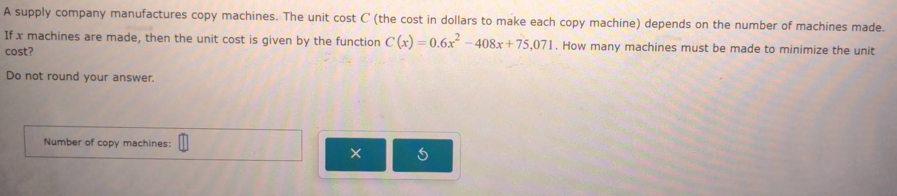 A supply company manufactures copy machines. The unit cost C (the cost in dollars to make each copy machine) depends on the number of machines made. 
If x machines are made, then the unit cost is given by the function C(x)=0.6x^2-408x+75,071. How many machines must be made to minimize the unit 
cost? 
Do not round your answer. 
Number of copy machines: 
×