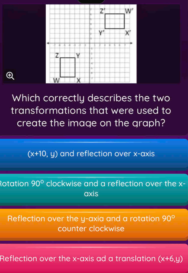 +
Which correctly describes the two
transformations that were used to
create the image on the graph?
(x+10,y) and reflection over x-axis
Rotation 90° clockwise and a reflection over the X-
axis
Reflection over the y-axia and a rotation 90°
counter clockwise
Reflection over the x-axis ad a translation (x+6,y)