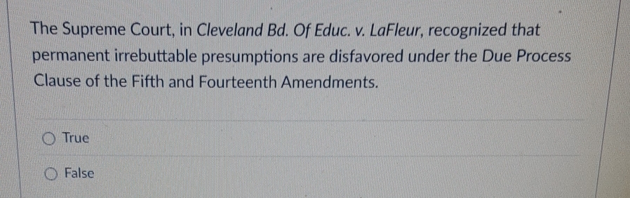 The Supreme Court, in Cleveland Bd. Of Educ. v. LaFleur, recognized that
permanent irrebuttable presumptions are disfavored under the Due Process
Clause of the Fifth and Fourteenth Amendments.
True
False