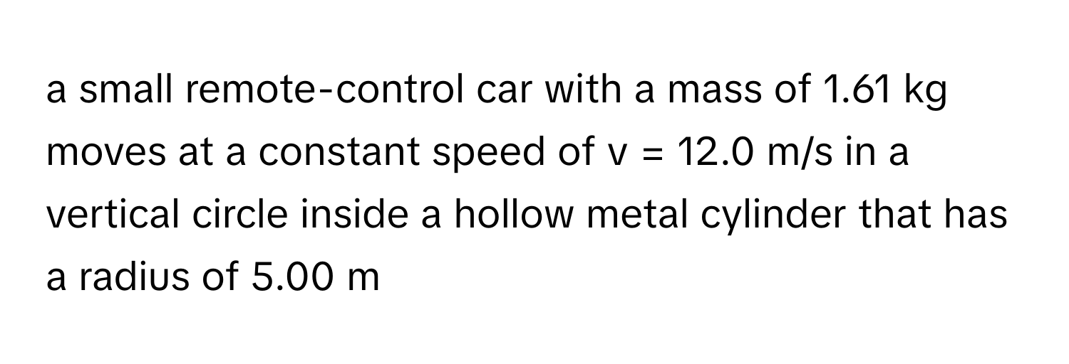 a small remote-control car with a mass of 1.61 kg moves at a constant speed of v = 12.0 m/s in a vertical circle inside a hollow metal cylinder that has a radius of 5.00 m