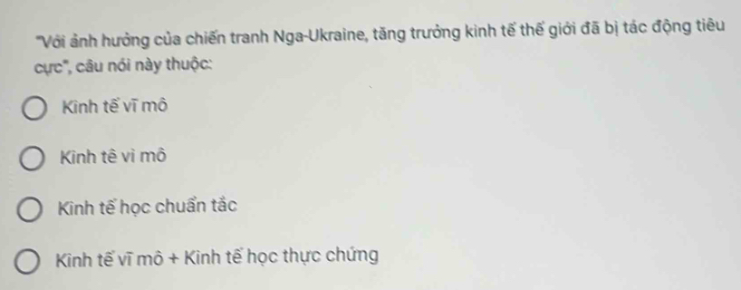 'Với ảnh hưởng của chiến tranh Nga-Ukraine, tăng trưởng kinh tế thế giới đã bị tác động tiêu
cực', câu nói này thuộc:
Kinh tế vĩ mô
Kinh tê vì mô
Kinh tế học chuẩn tắc
Kinh tế vĩ mô + Kinh tế học thực chứng