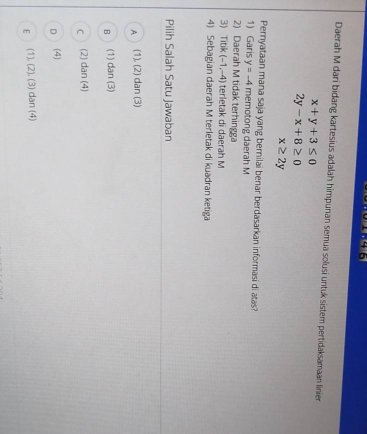 Daerah M dari bidang kartesius adalah himpunan semua solusi untuk sistem pertidaksamaan linier
x+y+3≤ 0
2y-x+8≥ 0
x≥ 2y
Pernyataan mana saja yang bernilai benar berdasarkan informasi di atas?
1) Garis y=-4 memotong daerah M
2) Daerah M tidak terhingga
3) Titik (-1,-4) terletak di daerah M
4) Sebagian daerah M terletak di kuadran ketiga
Pilih Salah Satu Jawaban
A (1), (2) dan (3)
B ( 1) dan (3)
C (2) dan (4)
D (4)
E 1 ), (2 ,(3) dan (4)